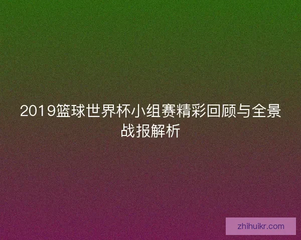 2019篮球世界杯小组赛精彩回顾与全景战报解析 2019篮球世界杯小组赛精彩回顾与全景战报解析