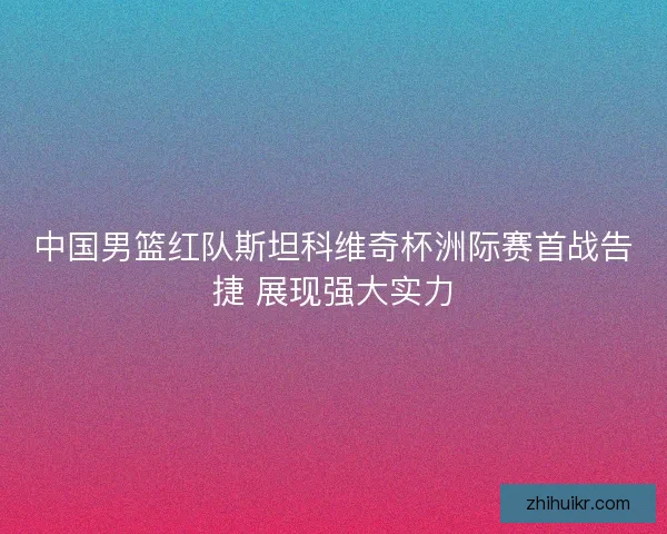 中国男篮红队斯坦科维奇杯洲际赛首战告捷 展现强大实力