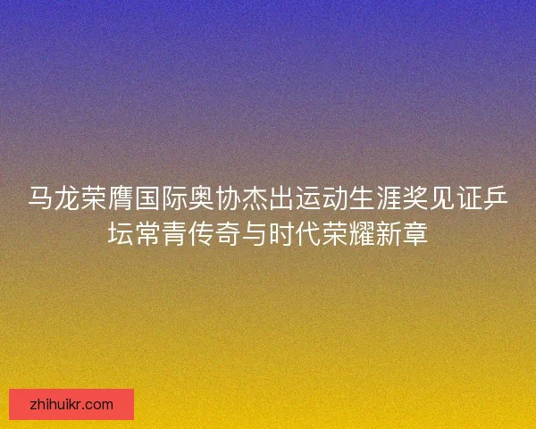 马龙荣膺国际奥协杰出运动生涯奖见证乒坛常青传奇与时代荣耀新章