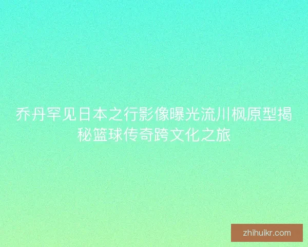 乔丹罕见日本之行影像曝光流川枫原型揭秘篮球传奇跨文化之旅