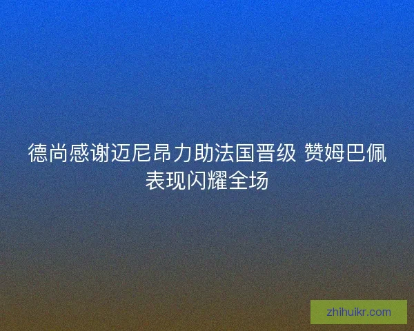 德尚感谢迈尼昂力助法国晋级 赞姆巴佩表现闪耀全场 德尚感谢迈尼昂力助法国晋级 赞姆巴佩表现闪耀全场