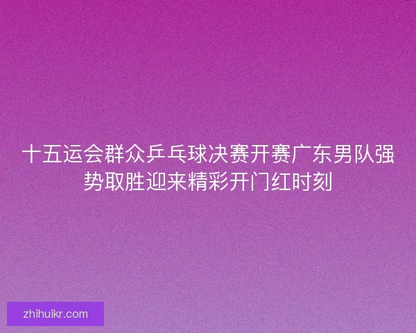 十五运会群众乒乓球决赛开赛广东男队强势取胜迎来精彩开门红时刻 十五运会群众乒乓球决赛开赛广东男队强势取胜迎来精彩开门红时刻