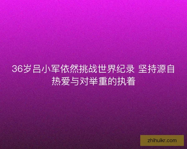 36岁吕小军依然挑战世界纪录 坚持源自热爱与对举重的执着 36岁吕小军依然挑战世界纪录 坚持源自热爱与对举重的执着