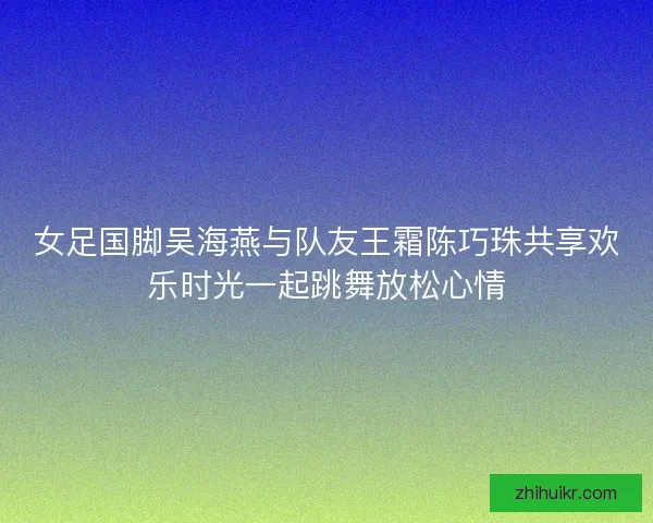 女足国脚吴海燕与队友王霜陈巧珠共享欢乐时光一起跳舞放松心情