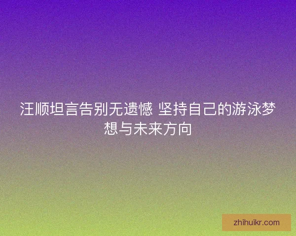 汪顺坦言告别无遗憾 坚持自己的游泳梦想与未来方向