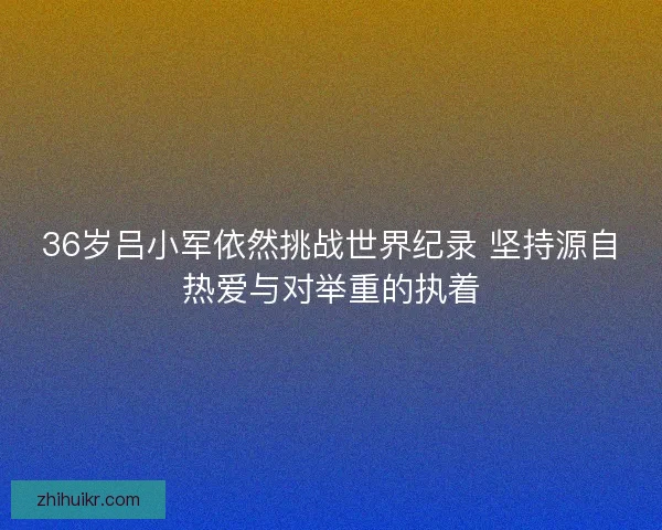 36岁吕小军依然挑战世界纪录 坚持源自热爱与对举重的执着