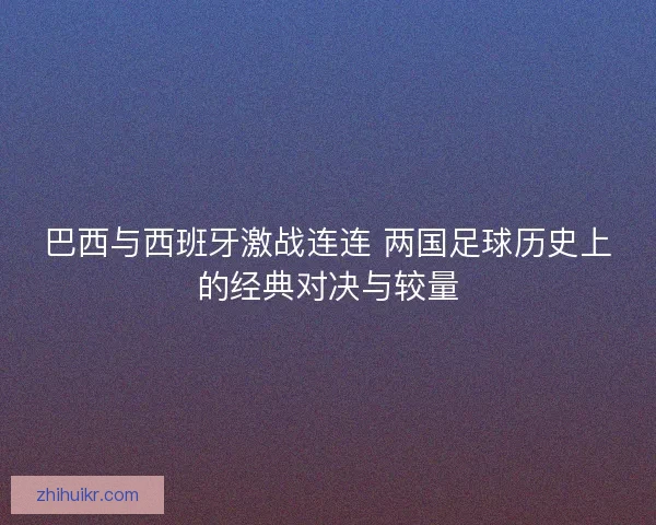 巴西与西班牙激战连连 两国足球历史上的经典对决与较量